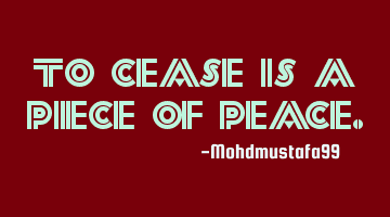 To cease is a piece of
