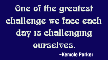 One of the greatest challenge we face each day is challenging