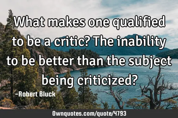 What makes one qualified to be a critic? The inability to be better than the subject being