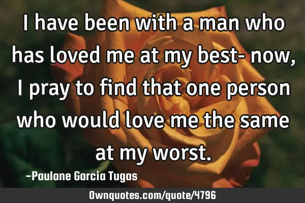 I have been with a man who has loved me at my best- now, I pray to find that one person who would