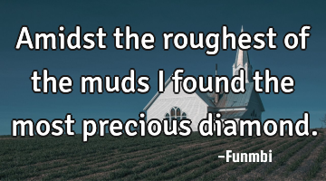 Amidst the roughest of the muds I found the most precious diamond.