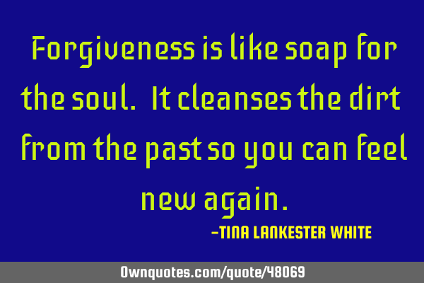 Forgiveness is like soap for the soul. It cleanses the dirt from the past so you can feel new