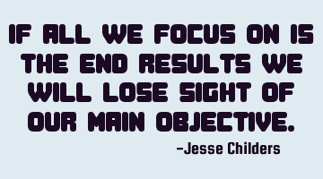 If all we focus on is the end results we will lose sight of our main
