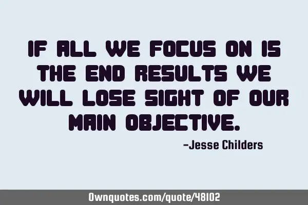 If all we focus on is the end results we will lose sight of our main