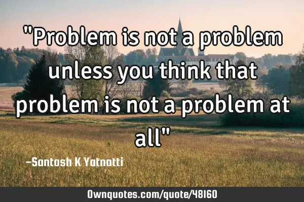 "Problem is not a problem unless you think that problem is not a problem at all"