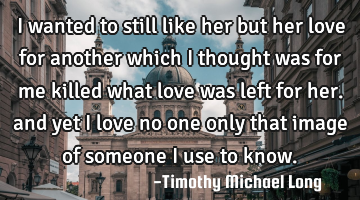 I wanted to still like her but her love for another which i thought was for me killed what love was