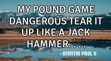 MY POUND GAME DANGEROUS TEAR IT UP LIKE A JACK HAMMER....