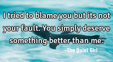 I tried to blame you but its not your fault. You simply deserve something better than me.