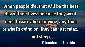 When people die, that will be the best day of their lives, because they wont need to care about