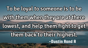 To be loyal to someone is to be with them when they are at there lowest, and help them fight to get