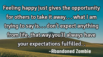 Feeling happy just gives the opportunity for others to take it away... what i am trying to say