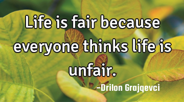 Life is fair because everyone thinks life is unfair.