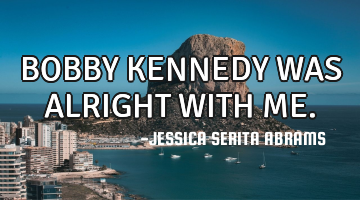 BOBBY KENNEDY WAS ALRIGHT WITH ME.