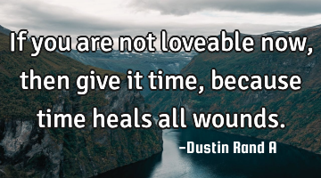 If you are not loveable now, then give it time, because time heals all wounds.