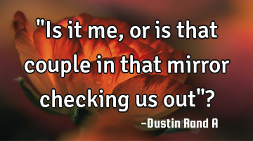 "Is it me, or is that couple in that mirror checking us out"?