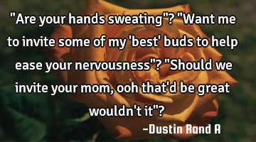 "Are your hands sweating"? "Want me to invite some of my 