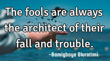 The fools are always the architect of their fall and trouble.