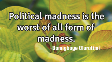 Political madness is the worst of all form of madness.