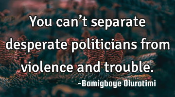 You can’t separate desperate politicians from violence and trouble.
