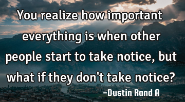 You realize how important everything is when other people start to take notice, but what if they