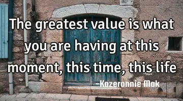 The greatest value is what you are having at this moment, this time, this