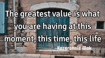 The greatest value is what you are having at this moment, this time, this