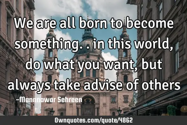 We are all born to become something.. in this world , do what you want, but always take advise of