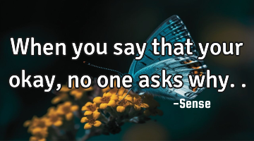 When you say that your okay, no one asks why..