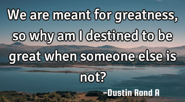 We are meant for greatness, so why am I destined to be great when someone else is not?