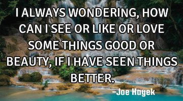 I ALWAYS WONDERING,HOW CAN I SEE OR LIKE OR LOVE SOME THINGS GOOD OR BEAUTY,IF I HAVE SEEN THINGS BE