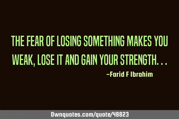 The fear of losing something makes you weak, lose it and gain your