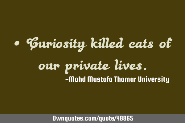 • Curiosity killed cats of our private