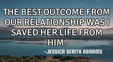 THE BEST OUTCOME FROM OUR RELATIONSHIP WAS I SAVED HER LIFE FROM HIM.