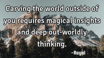 Carving the world outside of you requires magical insights and deep out-worldly thinking.