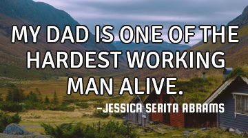 MY DAD IS ONE OF THE HARDEST WORKING MAN ALIVE.