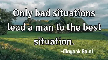 Only bad situations lead a man to the best