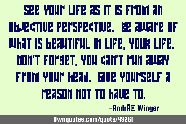See your life as it is from an objective perspective. Be aware of what is beautiful in life, YOUR
