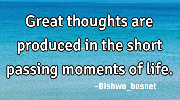 Great thoughts are produced in the short passing moments of life.