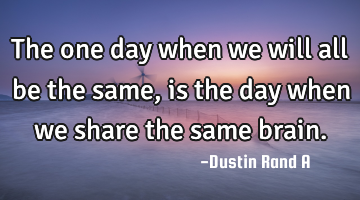 The one day when we will all be the same, is the day when we share the same brain.