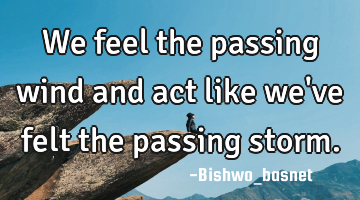 We feel the passing wind and act like we