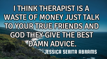 I THINK THERAPIST IS A WASTE OF MONEY JUST TALK TO YOUR TRUE FRIENDS AND GOD THEY GIVE THE BEST DAMN