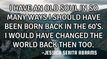 I HAVE AN OLD SOUL IN SO MANY WAYS I SHOULD HAVE BEEN BORN BACK IN THE 60
