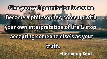 Give yourself permission to evolve. Become a philosopher; come up with your own interpretation of