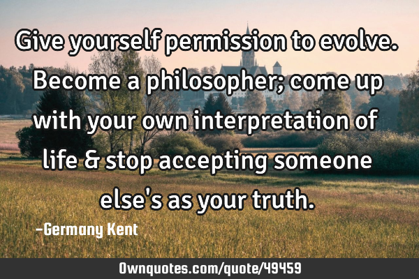 Give yourself permission to evolve. Become a philosopher; come up with your own interpretation of