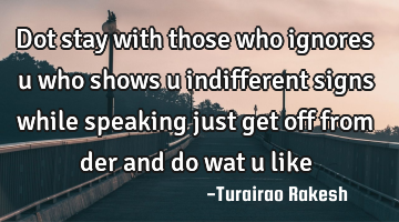 Dot stay with those who ignores u who shows u indifferent signs while speaking just get off from