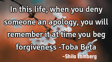 In this life, when you deny someone an apology, you will remember it at time you beg forgiveness -T