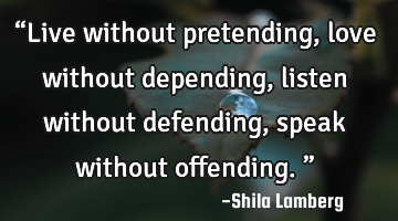 “Live without pretending, love without depending, listen without defending, speak without