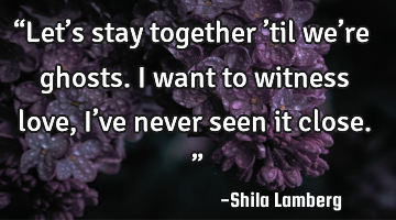 “Let’s stay together ’til we’re ghosts. I want to witness love, I’ve never seen it close.�