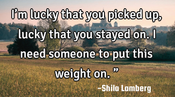 I’m lucky that you picked up, lucky that you stayed on. I need someone to put this weight on.”