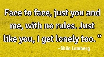 Face to face, just you and me, with no rules. Just like you, I get lonely too.”